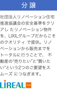 分譲：社団法人リノベーション住宅推進協議会の安全基準をクリアし たリノベーション物件を、LIXILグループだからこそのクオリティ で提供。リノベーションから販売までをトータルに行うことで、 不動産の“売りたい”と“買いたい”という2つのご要望をスムーズ につなぎます。