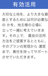 有効活用：大切な土地を、より大きな資産とするためには何が必要なの かを、地主様の立場に立って一緒に考えていきます。その上で、 最良の活用方法をご提案するとともに、そのプランの実現から 運営まで、責任を持ってサポートさせていただきます。